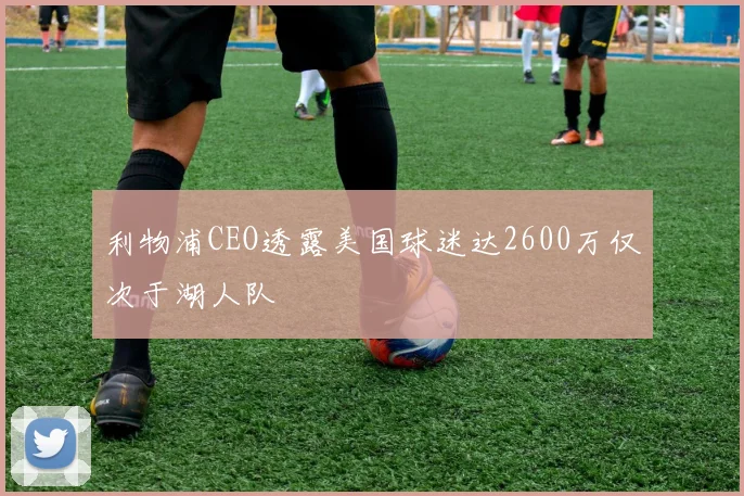 利物浦CEO透露美国球迷达2600万仅次于湖人队