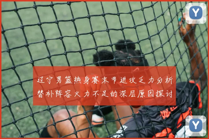 辽宁男篮热身赛末节进攻乏力分析替补阵容火力不足的深层原因探讨