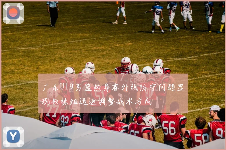 广东U19男篮热身赛外线防守问题显现教练组迅速调整战术方向