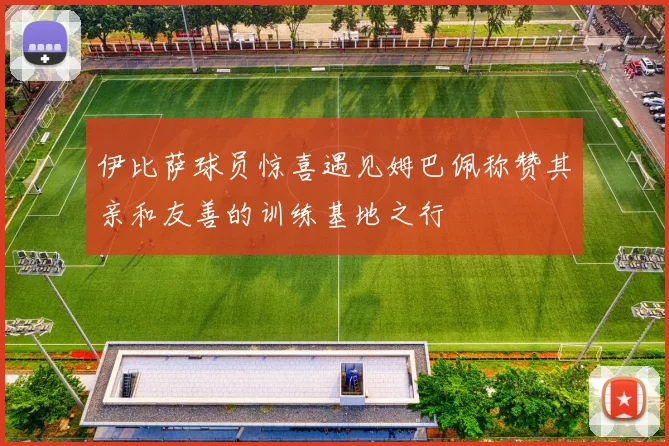伊比萨球员惊喜遇见姆巴佩称赞其亲和友善的训练基地之行